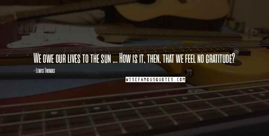 Lewis Thomas Quotes: We owe our lives to the sun ... How is it, then, that we feel no gratitude?