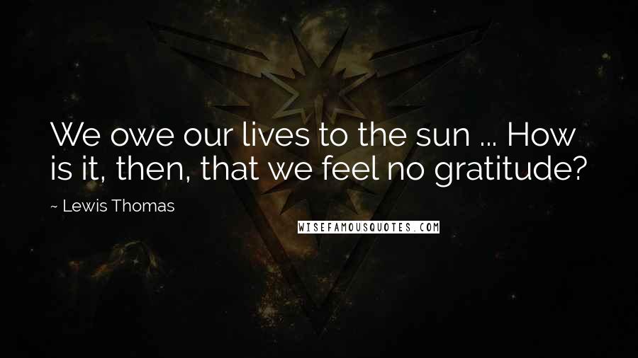 Lewis Thomas Quotes: We owe our lives to the sun ... How is it, then, that we feel no gratitude?