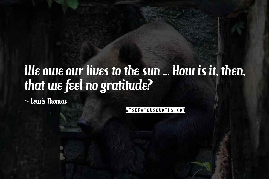 Lewis Thomas Quotes: We owe our lives to the sun ... How is it, then, that we feel no gratitude?