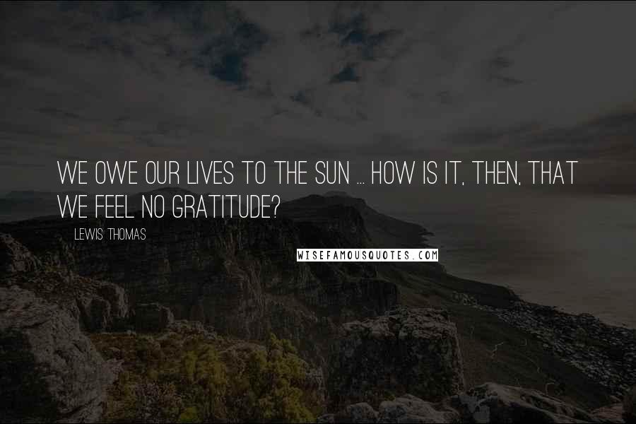 Lewis Thomas Quotes: We owe our lives to the sun ... How is it, then, that we feel no gratitude?