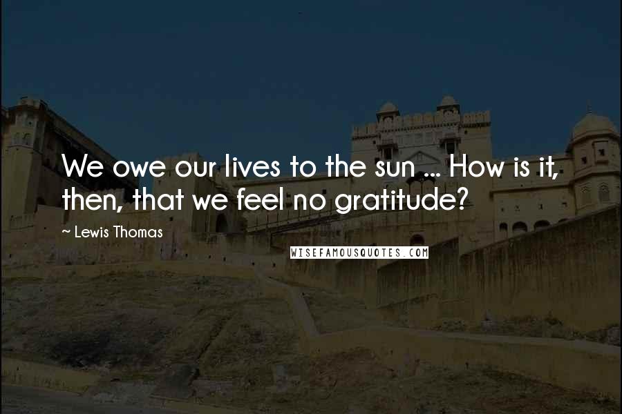 Lewis Thomas Quotes: We owe our lives to the sun ... How is it, then, that we feel no gratitude?