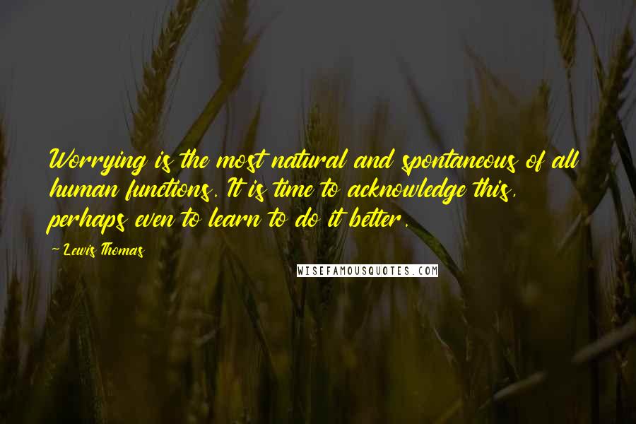 Lewis Thomas Quotes: Worrying is the most natural and spontaneous of all human functions. It is time to acknowledge this, perhaps even to learn to do it better.