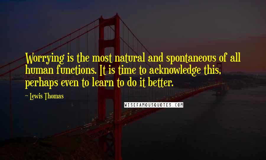 Lewis Thomas Quotes: Worrying is the most natural and spontaneous of all human functions. It is time to acknowledge this, perhaps even to learn to do it better.