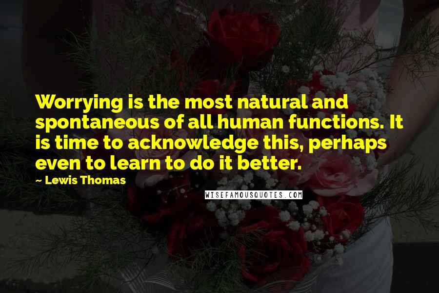 Lewis Thomas Quotes: Worrying is the most natural and spontaneous of all human functions. It is time to acknowledge this, perhaps even to learn to do it better.