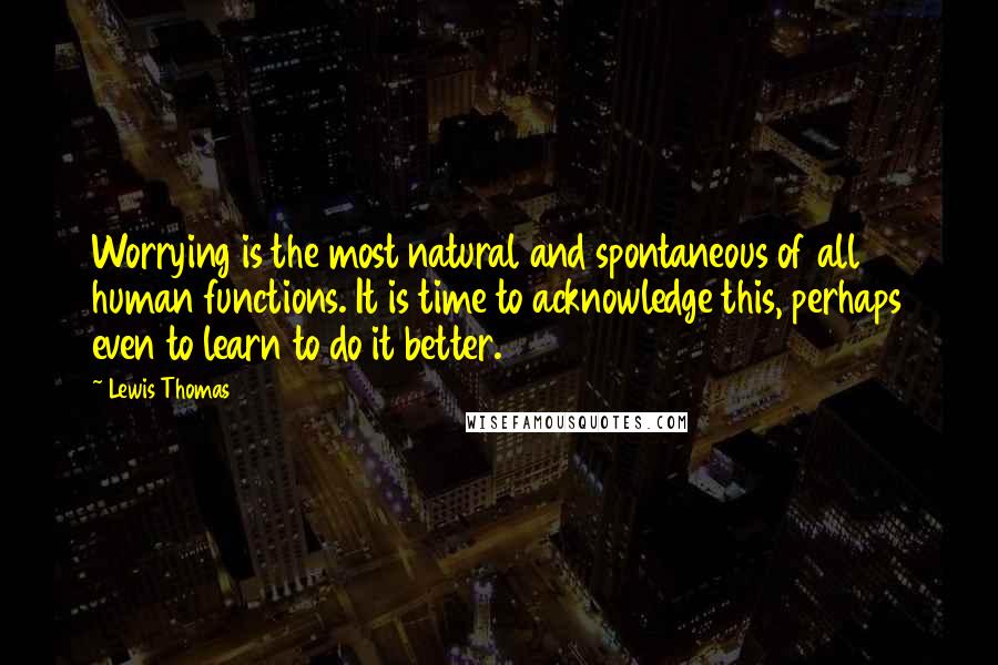 Lewis Thomas Quotes: Worrying is the most natural and spontaneous of all human functions. It is time to acknowledge this, perhaps even to learn to do it better.