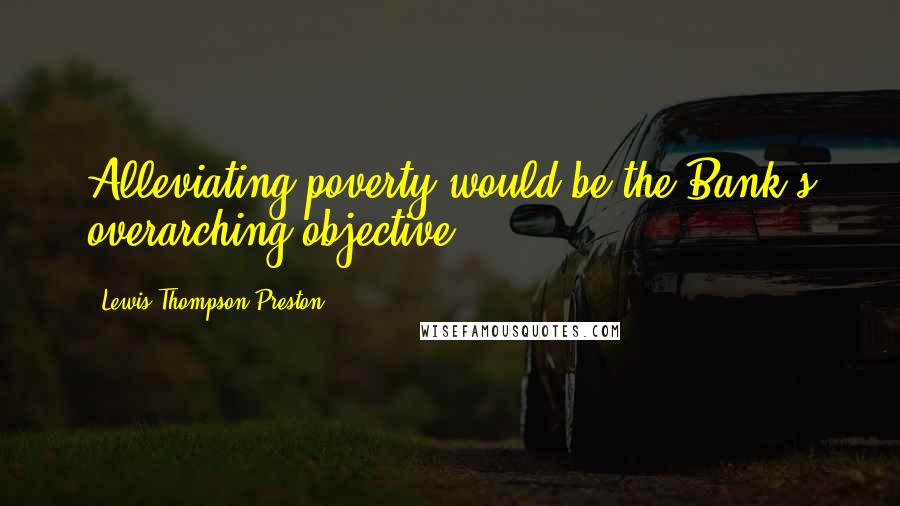 Lewis Thompson Preston Quotes: Alleviating poverty would be the Bank's overarching objective.