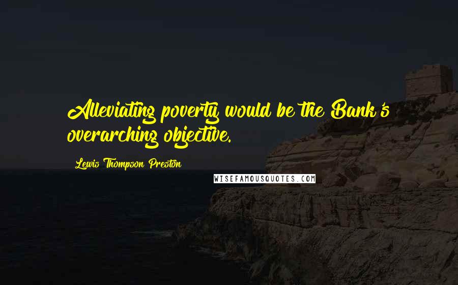 Lewis Thompson Preston Quotes: Alleviating poverty would be the Bank's overarching objective.