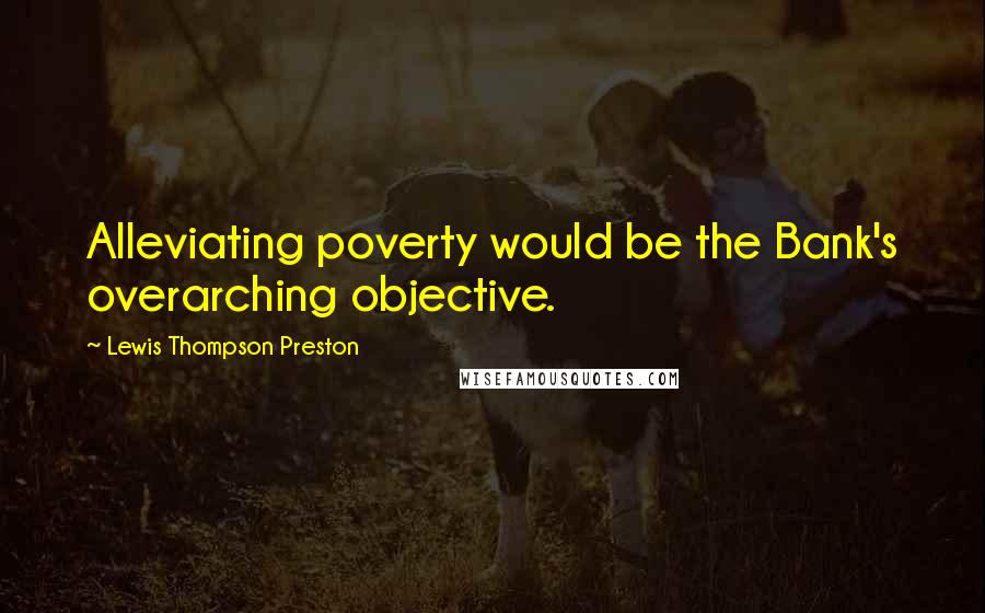 Lewis Thompson Preston Quotes: Alleviating poverty would be the Bank's overarching objective.