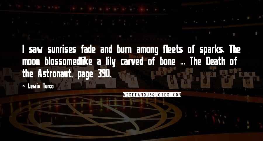 Lewis Turco Quotes: I saw sunrises fade and burn among fleets of sparks. The moon blossomedlike a lily carved of bone ... The Death of the Astronaut, page 390.