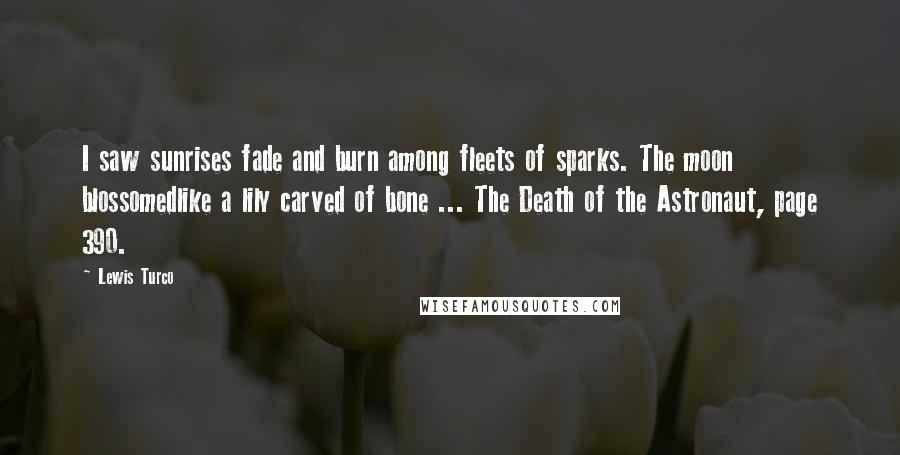 Lewis Turco Quotes: I saw sunrises fade and burn among fleets of sparks. The moon blossomedlike a lily carved of bone ... The Death of the Astronaut, page 390.