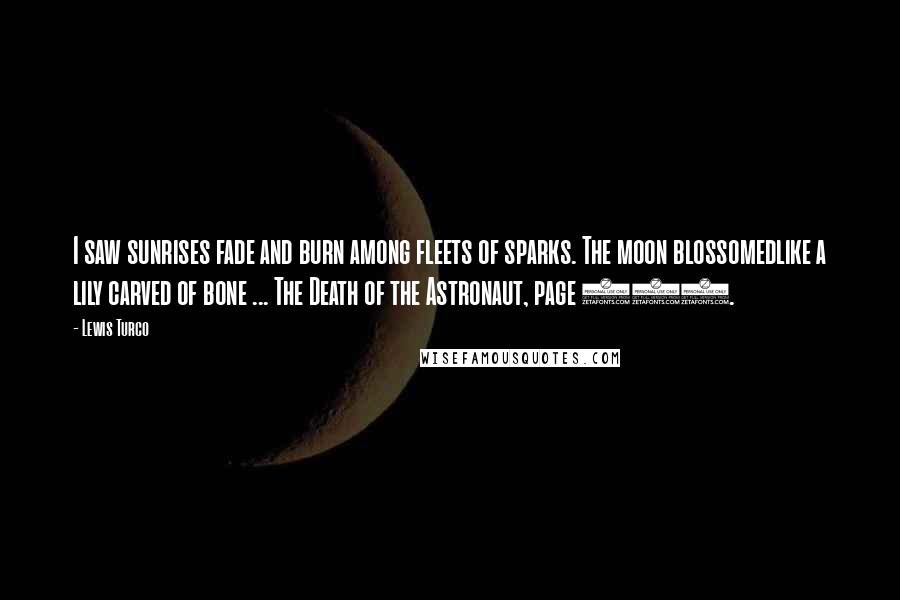 Lewis Turco Quotes: I saw sunrises fade and burn among fleets of sparks. The moon blossomedlike a lily carved of bone ... The Death of the Astronaut, page 390.