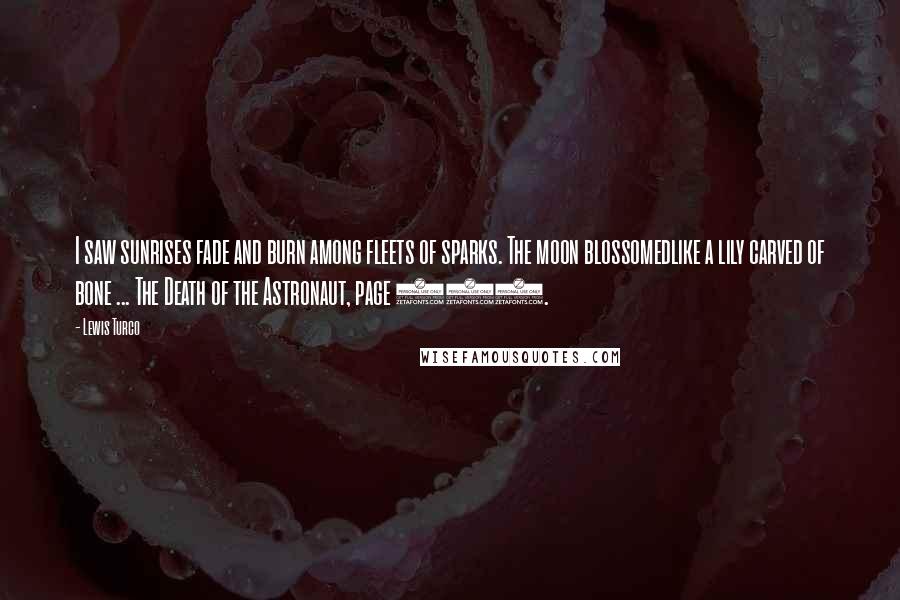 Lewis Turco Quotes: I saw sunrises fade and burn among fleets of sparks. The moon blossomedlike a lily carved of bone ... The Death of the Astronaut, page 390.