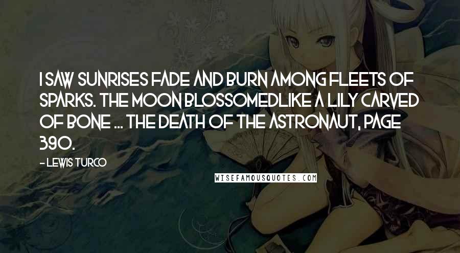 Lewis Turco Quotes: I saw sunrises fade and burn among fleets of sparks. The moon blossomedlike a lily carved of bone ... The Death of the Astronaut, page 390.