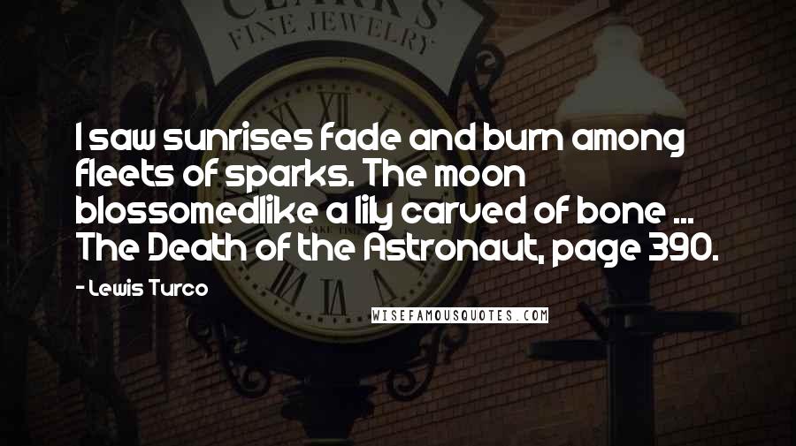 Lewis Turco Quotes: I saw sunrises fade and burn among fleets of sparks. The moon blossomedlike a lily carved of bone ... The Death of the Astronaut, page 390.