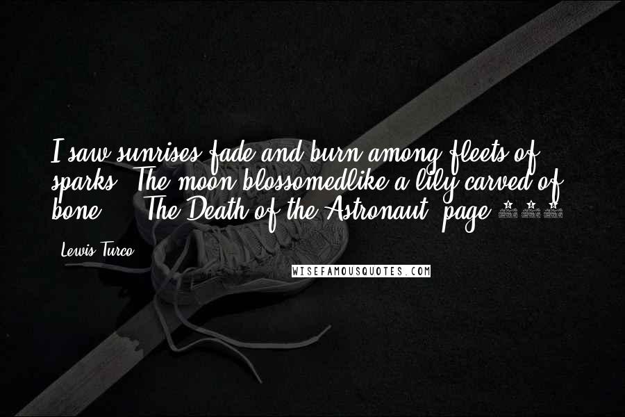 Lewis Turco Quotes: I saw sunrises fade and burn among fleets of sparks. The moon blossomedlike a lily carved of bone ... The Death of the Astronaut, page 390.