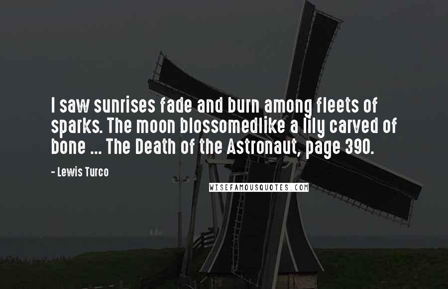 Lewis Turco Quotes: I saw sunrises fade and burn among fleets of sparks. The moon blossomedlike a lily carved of bone ... The Death of the Astronaut, page 390.