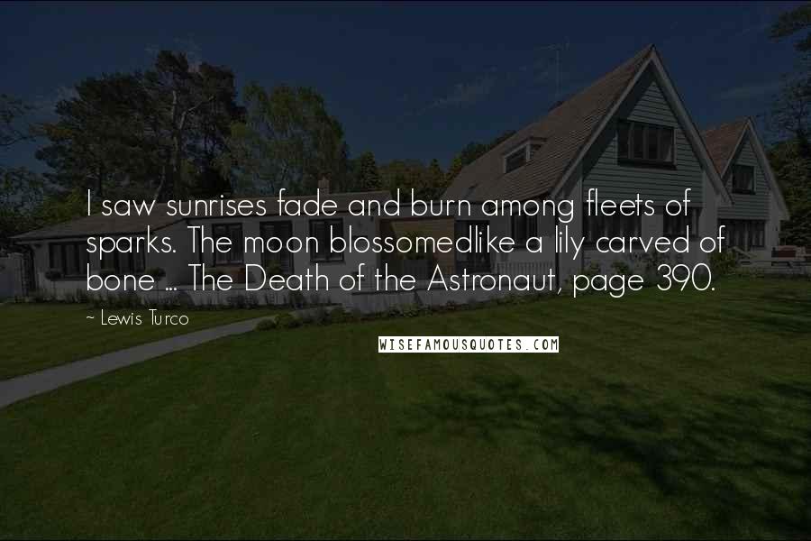 Lewis Turco Quotes: I saw sunrises fade and burn among fleets of sparks. The moon blossomedlike a lily carved of bone ... The Death of the Astronaut, page 390.