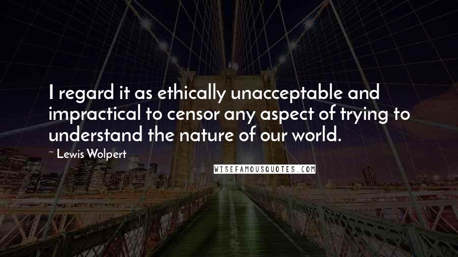 Lewis Wolpert Quotes: I regard it as ethically unacceptable and impractical to censor any aspect of trying to understand the nature of our world.