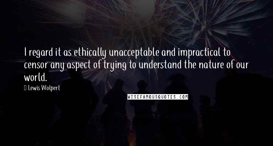 Lewis Wolpert Quotes: I regard it as ethically unacceptable and impractical to censor any aspect of trying to understand the nature of our world.