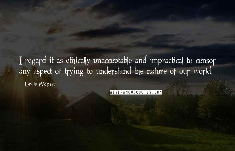 Lewis Wolpert Quotes: I regard it as ethically unacceptable and impractical to censor any aspect of trying to understand the nature of our world.