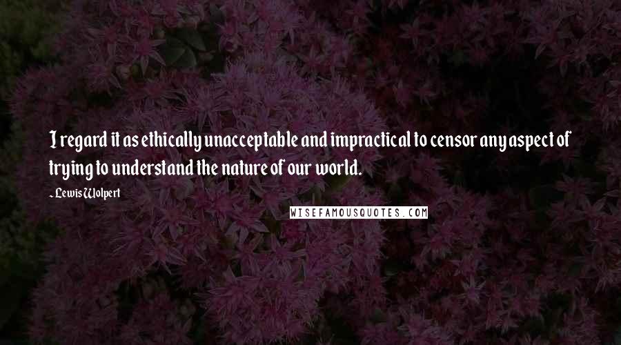 Lewis Wolpert Quotes: I regard it as ethically unacceptable and impractical to censor any aspect of trying to understand the nature of our world.