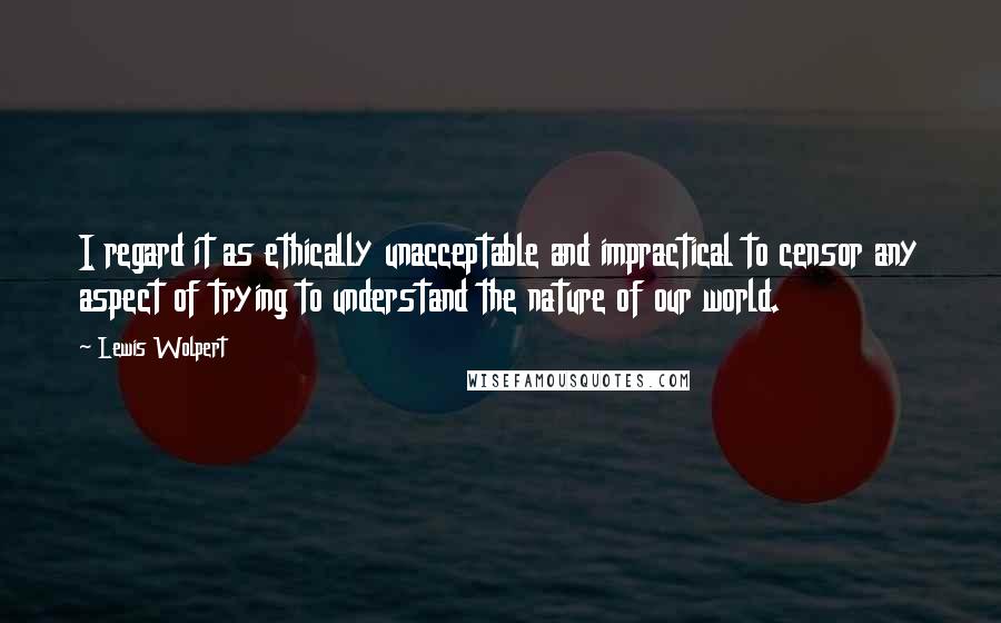 Lewis Wolpert Quotes: I regard it as ethically unacceptable and impractical to censor any aspect of trying to understand the nature of our world.