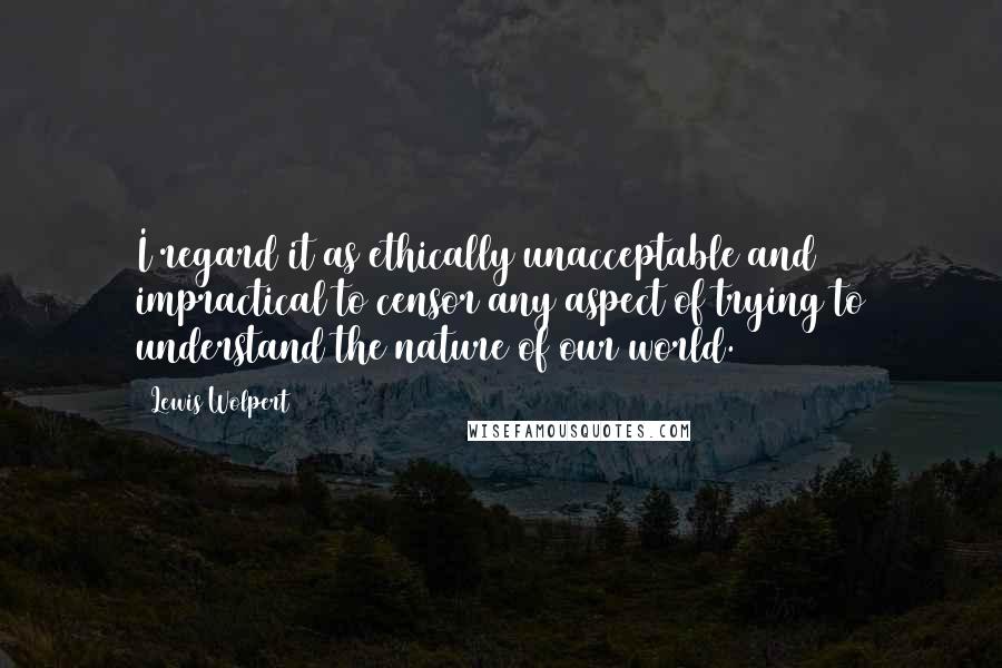 Lewis Wolpert Quotes: I regard it as ethically unacceptable and impractical to censor any aspect of trying to understand the nature of our world.