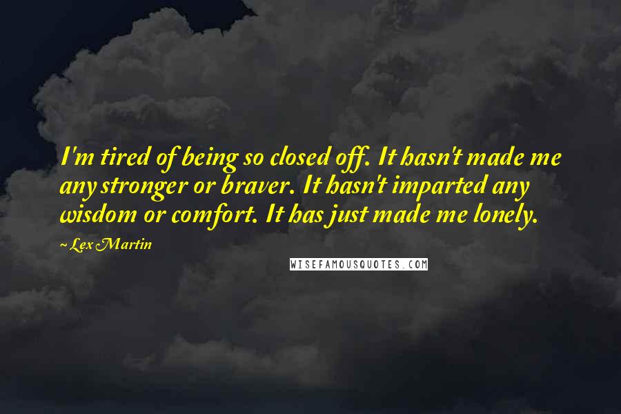 Lex Martin Quotes: I'm tired of being so closed off. It hasn't made me any stronger or braver. It hasn't imparted any wisdom or comfort. It has just made me lonely.