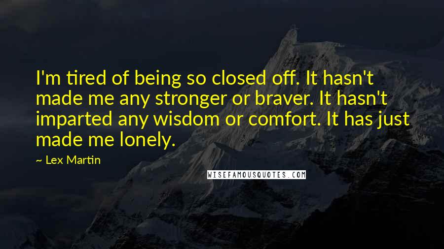 Lex Martin Quotes: I'm tired of being so closed off. It hasn't made me any stronger or braver. It hasn't imparted any wisdom or comfort. It has just made me lonely.