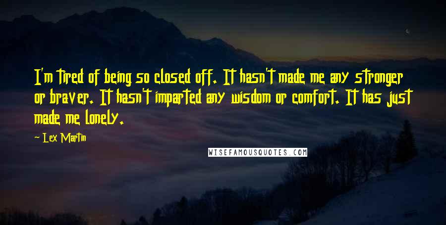 Lex Martin Quotes: I'm tired of being so closed off. It hasn't made me any stronger or braver. It hasn't imparted any wisdom or comfort. It has just made me lonely.