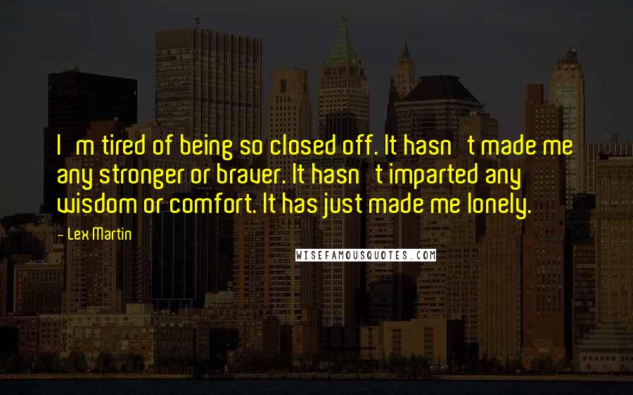 Lex Martin Quotes: I'm tired of being so closed off. It hasn't made me any stronger or braver. It hasn't imparted any wisdom or comfort. It has just made me lonely.