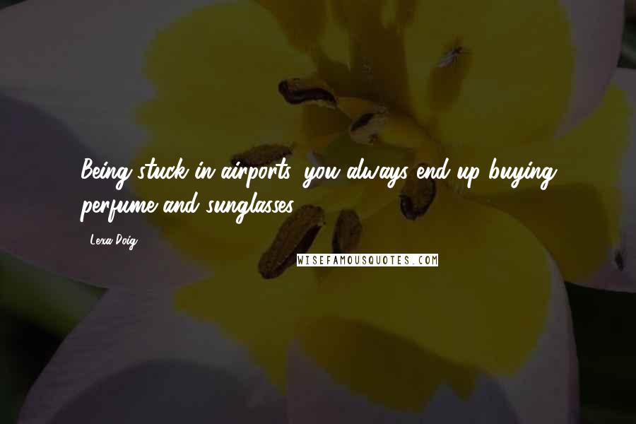 Lexa Doig Quotes: Being stuck in airports, you always end up buying perfume and sunglasses.