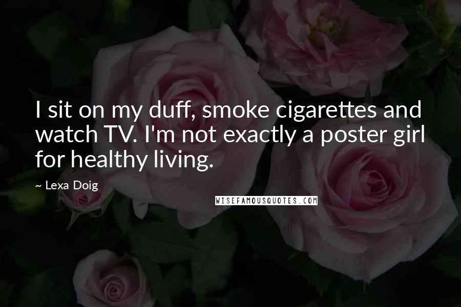Lexa Doig Quotes: I sit on my duff, smoke cigarettes and watch TV. I'm not exactly a poster girl for healthy living.