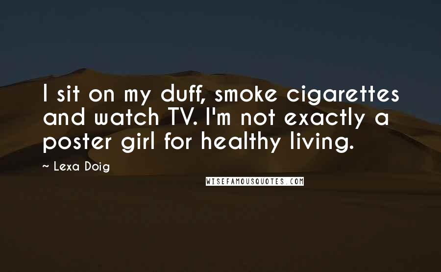 Lexa Doig Quotes: I sit on my duff, smoke cigarettes and watch TV. I'm not exactly a poster girl for healthy living.