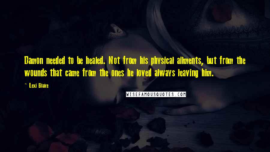 Lexi Blake Quotes: Damon needed to be healed. Not from his physical ailments, but from the wounds that came from the ones he loved always leaving him.