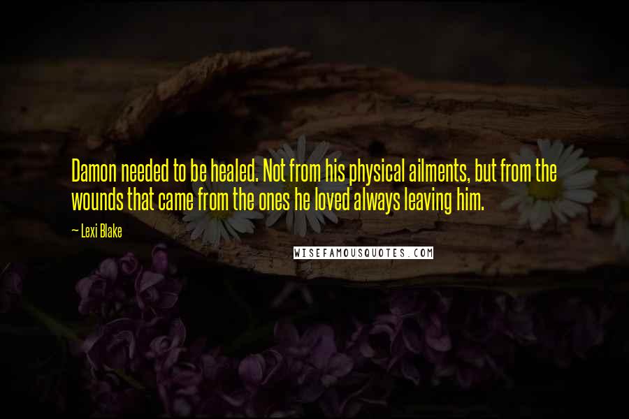 Lexi Blake Quotes: Damon needed to be healed. Not from his physical ailments, but from the wounds that came from the ones he loved always leaving him.