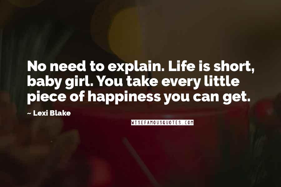 Lexi Blake Quotes: No need to explain. Life is short, baby girl. You take every little piece of happiness you can get.