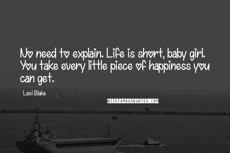 Lexi Blake Quotes: No need to explain. Life is short, baby girl. You take every little piece of happiness you can get.