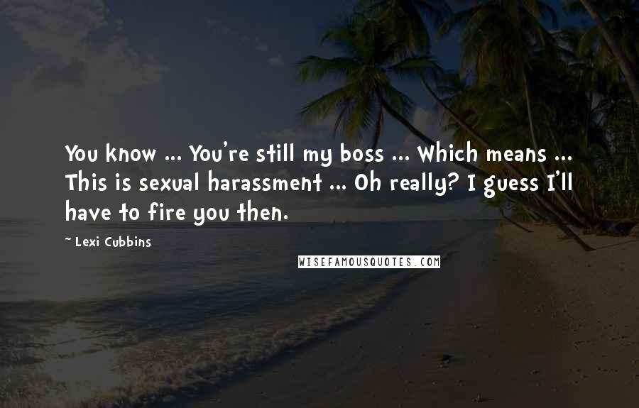 Lexi Cubbins Quotes: You know ... You're still my boss ... Which means ... This is sexual harassment ... Oh really? I guess I'll have to fire you then.