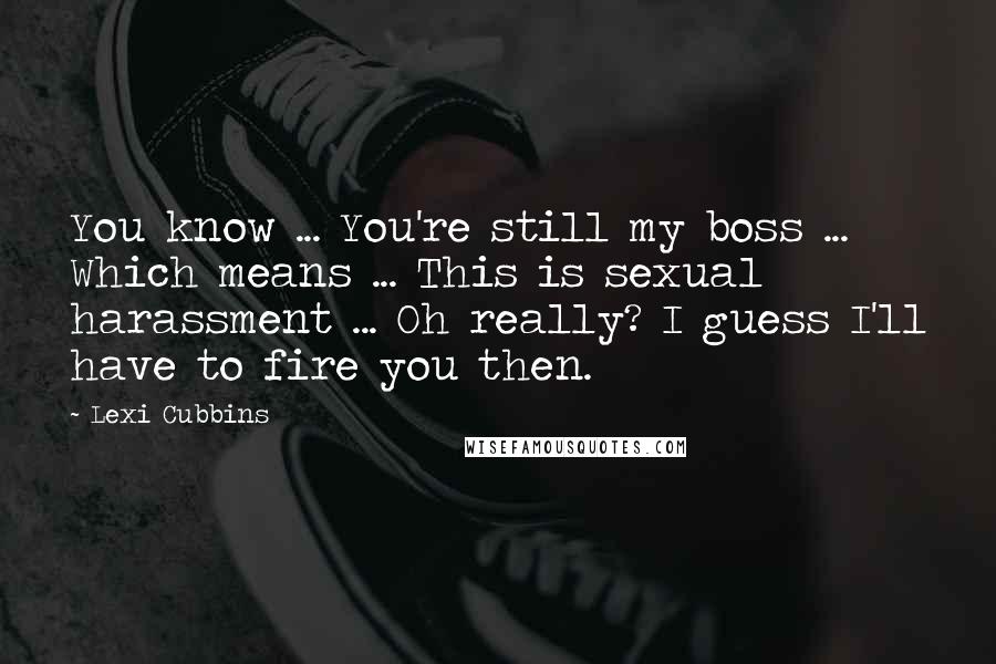 Lexi Cubbins Quotes: You know ... You're still my boss ... Which means ... This is sexual harassment ... Oh really? I guess I'll have to fire you then.