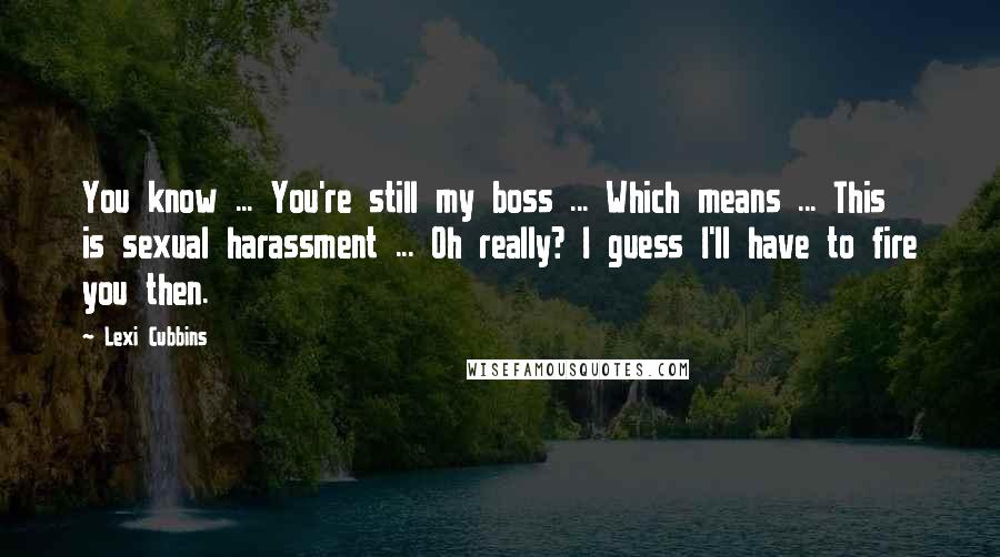 Lexi Cubbins Quotes: You know ... You're still my boss ... Which means ... This is sexual harassment ... Oh really? I guess I'll have to fire you then.