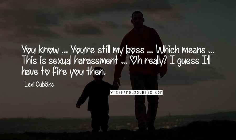 Lexi Cubbins Quotes: You know ... You're still my boss ... Which means ... This is sexual harassment ... Oh really? I guess I'll have to fire you then.