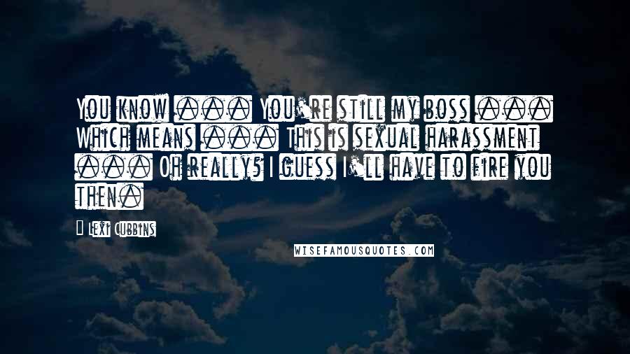 Lexi Cubbins Quotes: You know ... You're still my boss ... Which means ... This is sexual harassment ... Oh really? I guess I'll have to fire you then.
