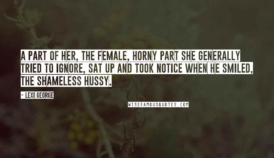 Lexi George Quotes: A part of her, the female, horny part she generally tried to ignore, sat up and took notice when he smiled, the shameless hussy.