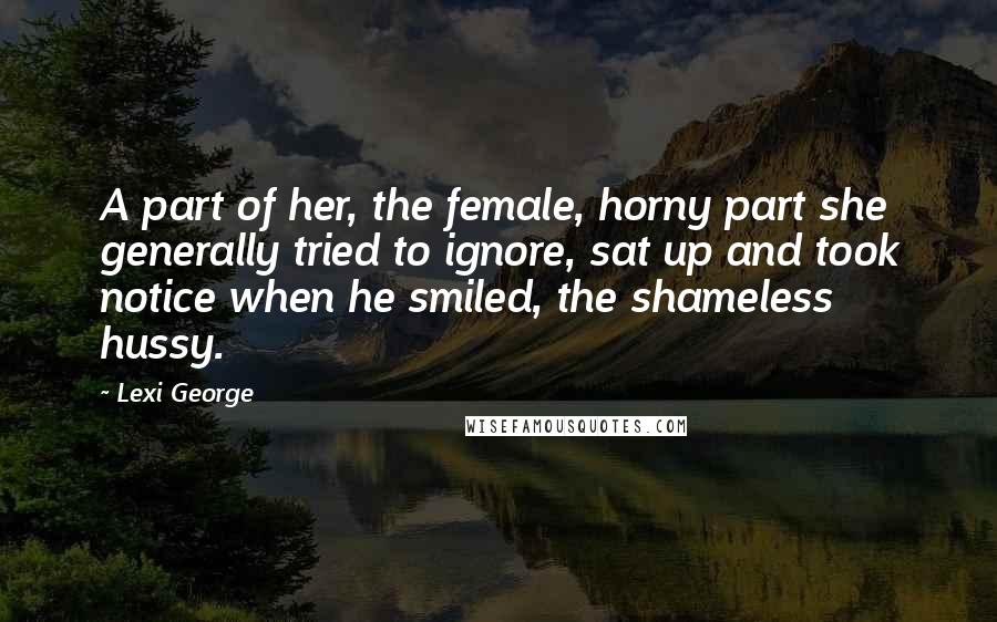 Lexi George Quotes: A part of her, the female, horny part she generally tried to ignore, sat up and took notice when he smiled, the shameless hussy.