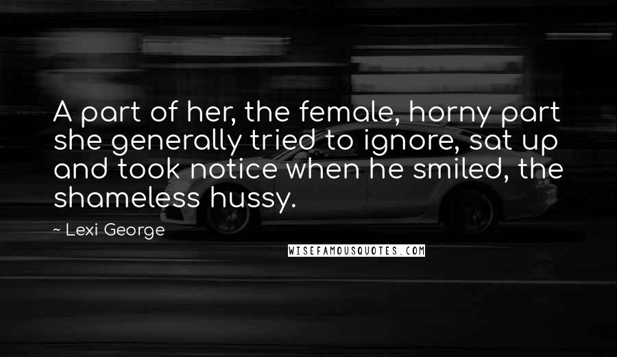 Lexi George Quotes: A part of her, the female, horny part she generally tried to ignore, sat up and took notice when he smiled, the shameless hussy.