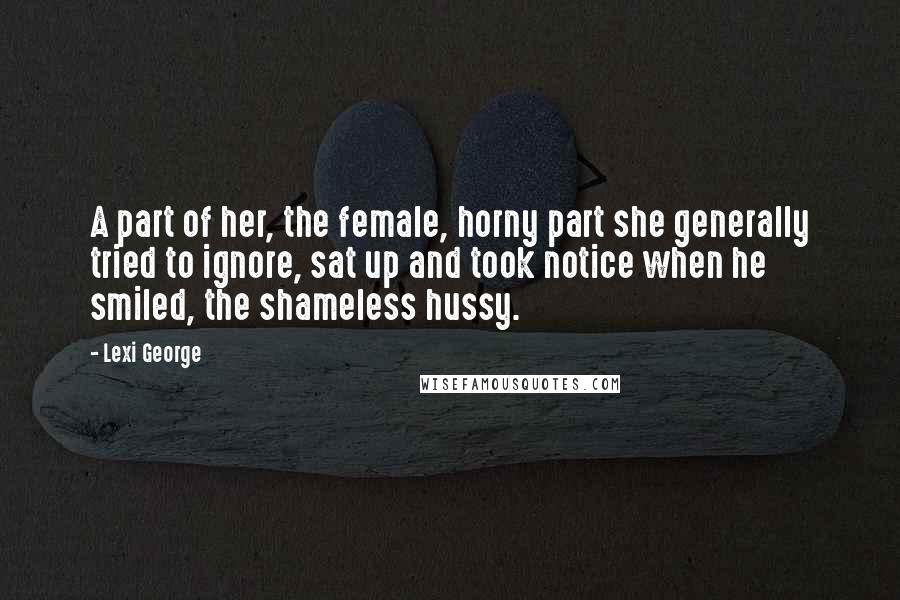 Lexi George Quotes: A part of her, the female, horny part she generally tried to ignore, sat up and took notice when he smiled, the shameless hussy.