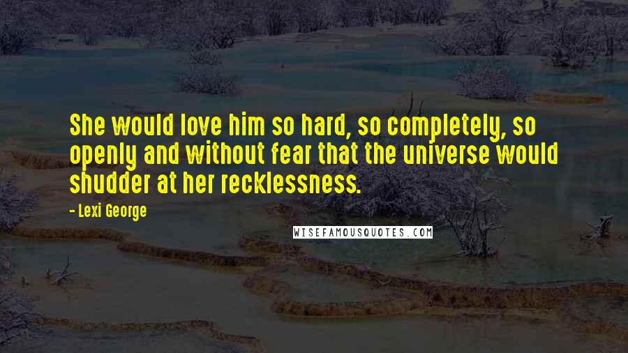 Lexi George Quotes: She would love him so hard, so completely, so openly and without fear that the universe would shudder at her recklessness.