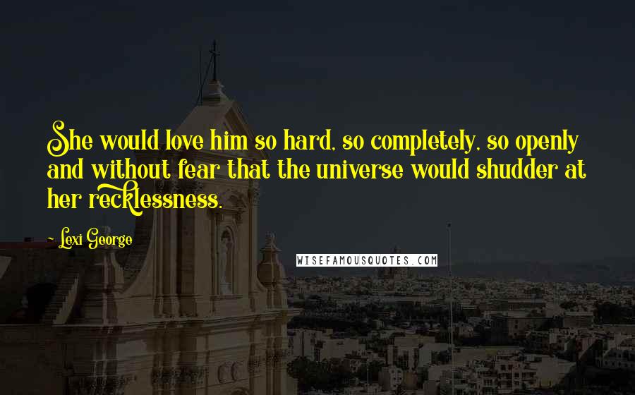 Lexi George Quotes: She would love him so hard, so completely, so openly and without fear that the universe would shudder at her recklessness.