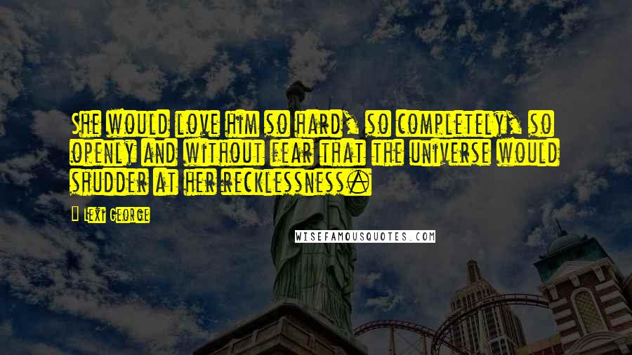Lexi George Quotes: She would love him so hard, so completely, so openly and without fear that the universe would shudder at her recklessness.